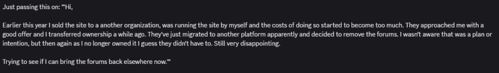 text from discord saying "Just passing this on: '"Hi,
Earlier this year I sold the site to a another organization, was running the site by myself and the costs of doing so started to become too much. They approached me with a good offer and I transferred ownership a while ago. They've just migrated to another platform apparently and decided to remove the forums. I wasn't aware that was a plan or intention, but then again as I no longer owned it I guess they didn't have to. Still very disappointing.
Trying to see if I can bring the forums back elsewhere now."'